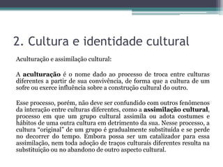 2. Cultura e identidade cultural
Aculturação e assimilação cultural:
A aculturação é o nome dado ao processo de troca entre culturas
diferentes a partir de sua convivência, de forma que a cultura de um
sofre ou exerce influência sobre a construção cultural do outro.
Esse processo, porém, não deve ser confundido com outros fenômenos
da interação entre culturas diferentes, como a assimilação cultural,
processo em que um grupo cultural assimila ou adota costumes e
hábitos de uma outra cultura em detrimento da sua. Nesse processo, a
cultura “original” de um grupo é gradualmente substituída e se perde
no decorrer do tempo. Embora possa ser um catalizador para essa
assimilação, nem toda adoção de traços culturais diferentes resulta na
substituição ou no abandono de outro aspecto cultural.
 