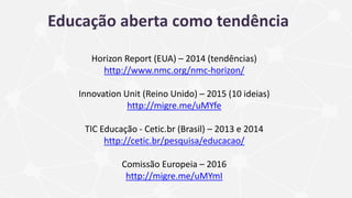 Educação aberta como tendência
Horizon Report (EUA) – 2014 (tendências)
http://www.nmc.org/nmc-horizon/
Innovation Unit (Reino Unido) – 2015 (10 ideias)
http://migre.me/uMYfe
TIC Educação - Cetic.br (Brasil) – 2013 e 2014
http://cetic.br/pesquisa/educacao/
Comissão Europeia – 2016
http://migre.me/uMYmI
 