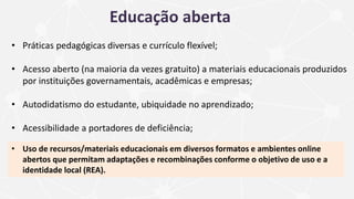 • Práticas pedagógicas diversas e currículo flexível;
• Acesso aberto (na maioria da vezes gratuito) a materiais educacionais produzidos
por instituições governamentais, acadêmicas e empresas;
• Autodidatismo do estudante, ubiquidade no aprendizado;
• Acessibilidade a portadores de deficiência;
• Uso de recursos/materiais educacionais em diversos formatos e ambientes online
abertos que permitam adaptações e recombinações conforme o objetivo de uso e a
identidade local (REA).
Educação aberta
 