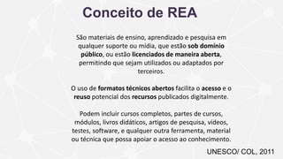 UNESCO/ COL, 2011
Conceito de REA
São materiais de ensino, aprendizado e pesquisa em
qualquer suporte ou mídia, que estão sob domínio
público, ou estão licenciados de maneira aberta,
permitindo que sejam utilizados ou adaptados por
terceiros.
O uso de formatos técnicos abertos facilita o acesso e o
reuso potencial dos recursos publicados digitalmente.
Podem incluir cursos completos, partes de cursos,
módulos, livros didáticos, artigos de pesquisa, vídeos,
testes, software, e qualquer outra ferramenta, material
ou técnica que possa apoiar o acesso ao conhecimento.
 