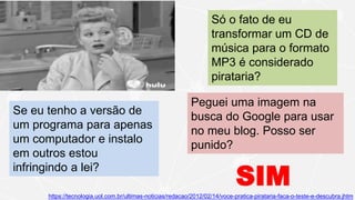 Só o fato de eu
transformar um CD de
música para o formato
MP3 é considerado
pirataria?
Peguei uma imagem na
busca do Google para usar
no meu blog. Posso ser
punido?
https://tecnologia.uol.com.br/ultimas-noticias/redacao/2012/02/14/voce-pratica-pirataria-faca-o-teste-e-descubra.jhtm
Se eu tenho a versão de
um programa para apenas
um computador e instalo
em outros estou
infringindo a lei?
SIM
 