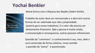 Yochai Benkler
Nome brinca com a Riqueza das Nações (Adam Smith).
Trabalho do autor deve ser remunerado e a obra tem outras
formas de ser valorizada que não a propriedade
(autoria gera novos trabalhos). E o valor não precisa ser
diretamente financeiro. Qdo a pessoa é muito citada,
a remuneração é consequencia, outras pessoas referenciam.
Questão do "commons": o conhecimento é seu, meu, dele e
será construído de forma coletiva, nesse sentido
a questão de "posse" é questionada.
 
