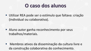 O caso dos alunos
 Utilizar REA pode ser o estímulo que faltava: criação
(individual ou colaborativa).
 Aluno autor ganha reconhecimento por seus
trabalhos/materiais.
 Membros ativos da disseminação da cultura livre e
da construção colaborativa do conhecimento.
 