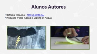 Alunos Autores
Rafaella Traniello - http://g-raffa.eu/
Produção Vídeo Acqua e Making of Acqua
 