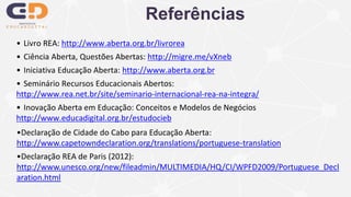 • Livro REA: http://www.aberta.org.br/livrorea
• Ciência Aberta, Questões Abertas: http://migre.me/vXneb
• Iniciativa Educação Aberta: http://www.aberta.org.br
• Seminário Recursos Educacionais Abertos:
http://www.rea.net.br/site/seminario-internacional-rea-na-integra/
• Inovação Aberta em Educação: Conceitos e Modelos de Negócios
http://www.educadigital.org.br/estudocieb
Referências
•Declaração de Cidade do Cabo para Educação Aberta:
http://www.capetowndeclaration.org/translations/portuguese-translation
•Declaração REA de Paris (2012):
http://www.unesco.org/new/fileadmin/MULTIMEDIA/HQ/CI/WPFD2009/Portuguese_Decl
aration.html
 