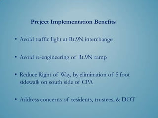 Project Implementation Benefits

• Avoid traffic light at Rt.9N interchange

• Avoid re-engineering of Rt.9N ramp

• Elimination of 5 foot sidewalk on south side of
  CPA can be used to reduce right of way or
  whatever the highest priority is

• Address concerns of residents, trustees, & DOT
 