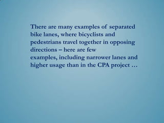 There are many examples of separated
bike lanes, where bicyclists and
pedestrians travel together in opposing
directions – here are few examples,
including narrower lanes and higher
volume than in the CPA project …
 