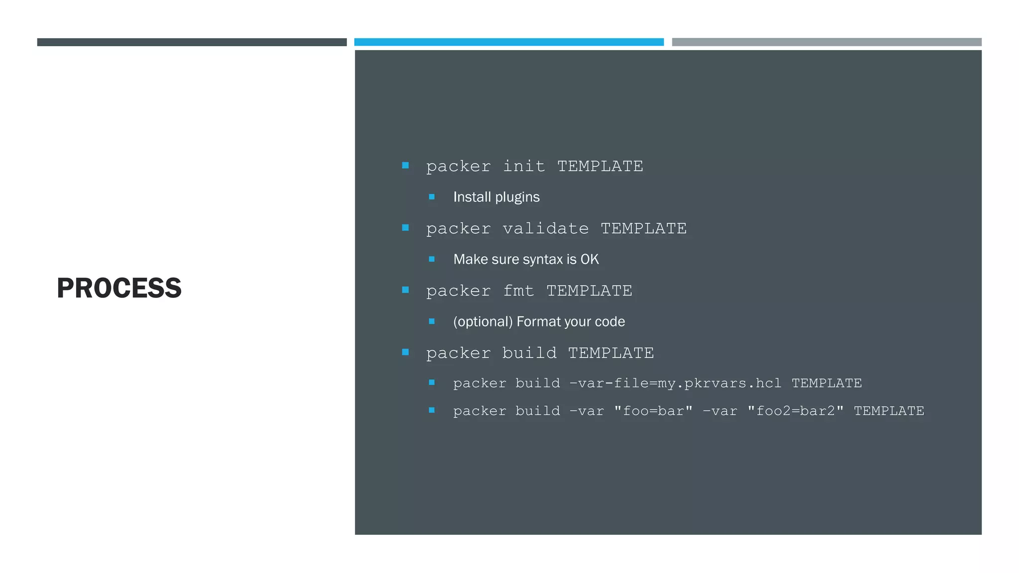 PROCESS
 packer init TEMPLATE
 Install plugins
 packer validate TEMPLATE
 Make sure syntax is OK
 packer fmt TEMPLATE
 (optional) Format your code
 packer build TEMPLATE
 packer build –var-file=my.pkrvars.hcl TEMPLATE
 packer build –var "foo=bar" –var "foo2=bar2" TEMPLATE
 