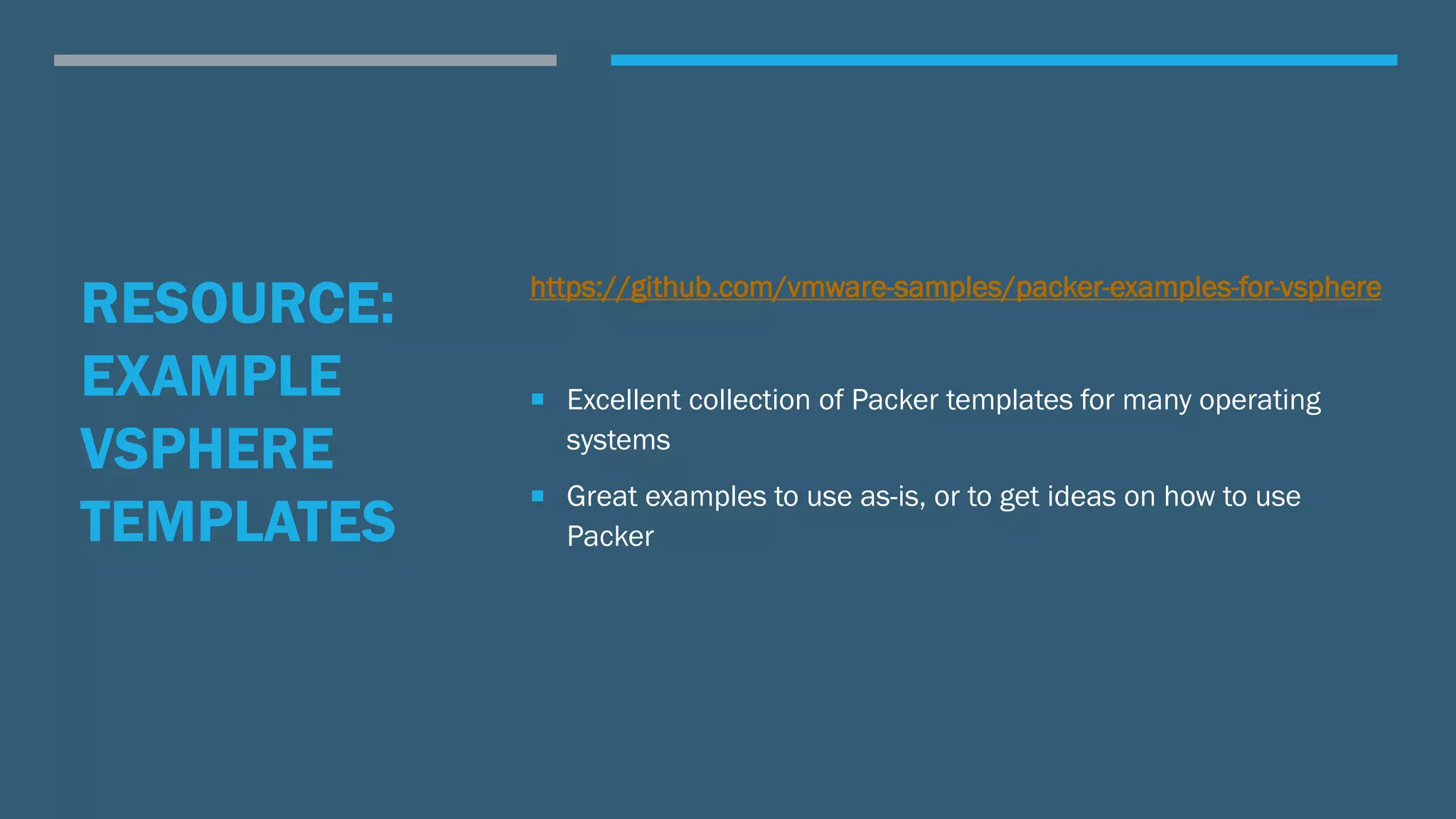 RESOURCE:
EXAMPLE
VSPHERE
TEMPLATES
https://github.com/vmware-samples/packer-examples-for-vsphere
 Excellent collection of Packer templates for many operating
systems
 Great examples to use as-is, or to get ideas on how to use
Packer
 