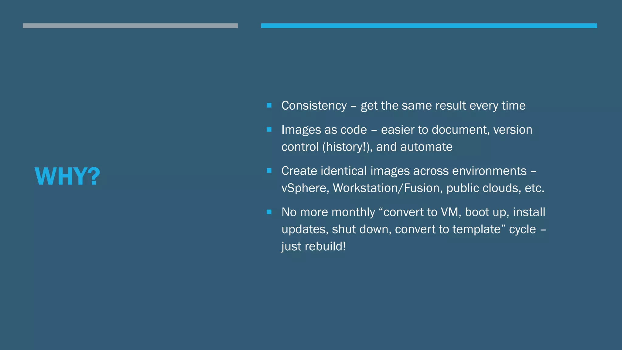 WHY?
 Consistency – get the same result every time
 Images as code – easier to document, version
control (history!), and automate
 Create identical images across environments –
vSphere, Workstation/Fusion, public clouds, etc.
 No more monthly “convert to VM, boot up, install
updates, shut down, convert to template” cycle –
just rebuild!
 