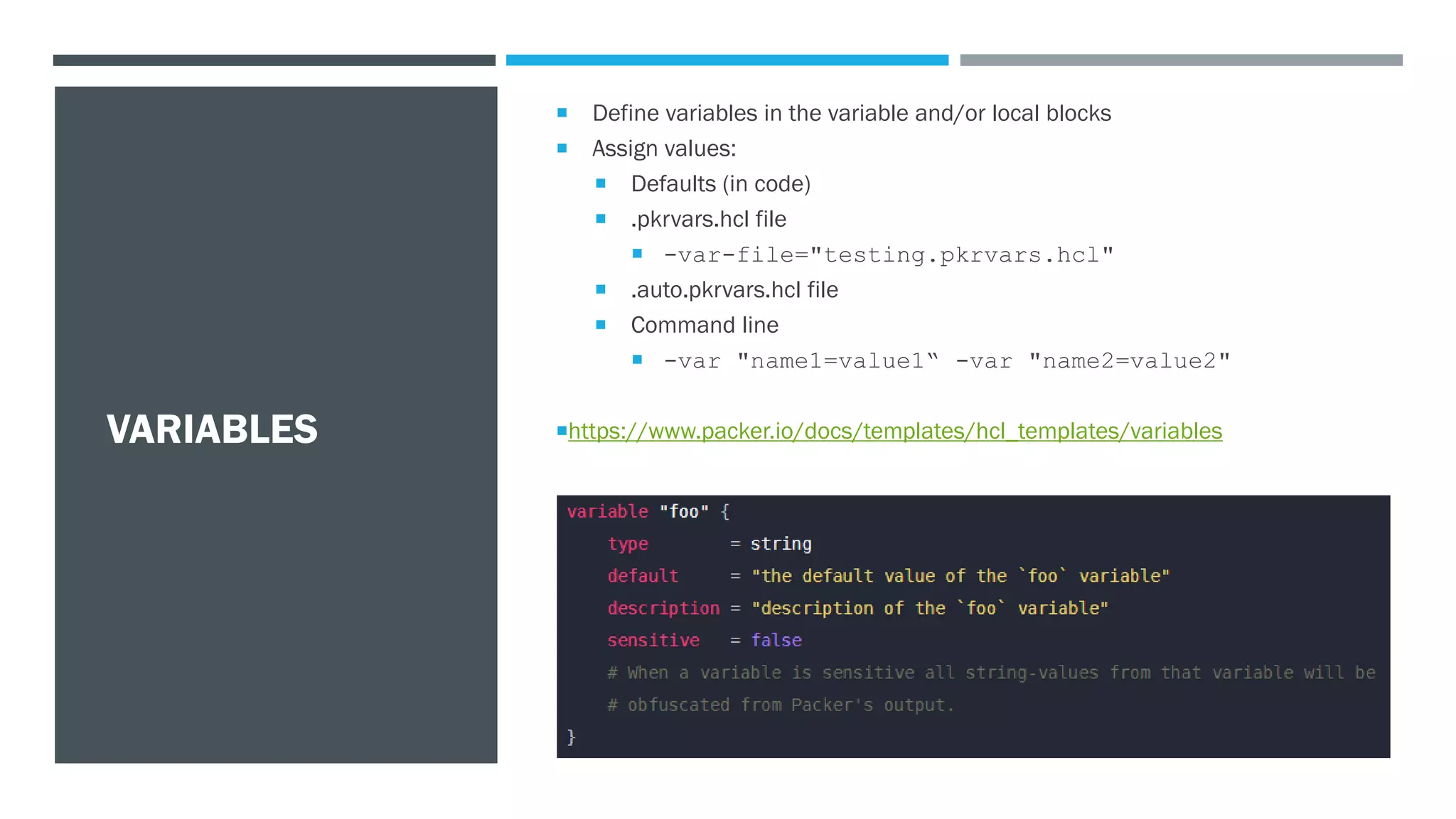 VARIABLES
 Define variables in the variable and/or local blocks
 Assign values:
 Defaults (in code)
 .pkrvars.hcl file
 -var-file="testing.pkrvars.hcl"
 .auto.pkrvars.hcl file
 Command line
 -var "name1=value1“ -var "name2=value2"
https://www.packer.io/docs/templates/hcl_templates/variables
 