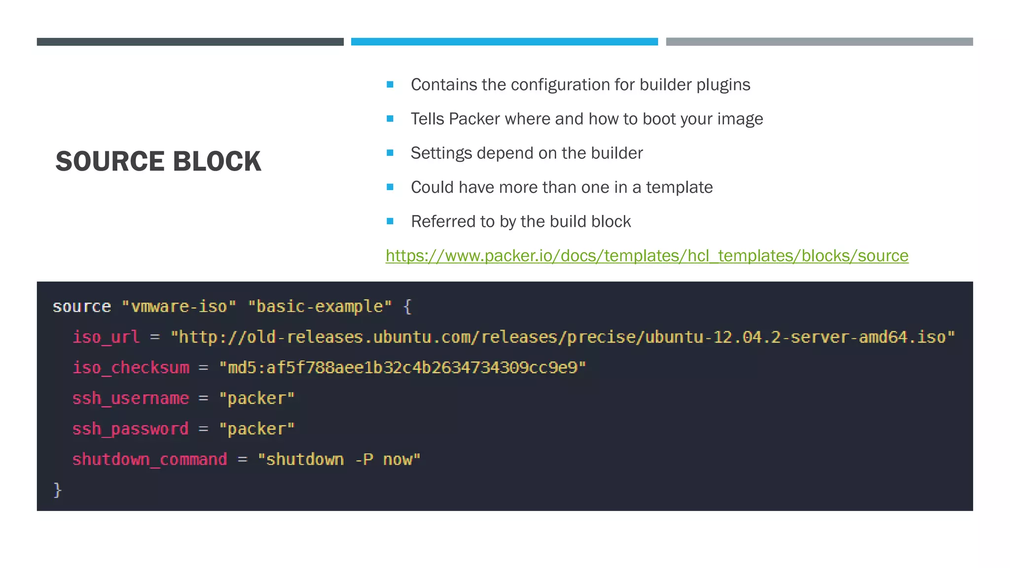 SOURCE BLOCK
 Contains the configuration for builder plugins
 Tells Packer where and how to boot your image
 Settings depend on the builder
 Could have more than one in a template
 Referred to by the build block
https://www.packer.io/docs/templates/hcl_templates/blocks/source
 
