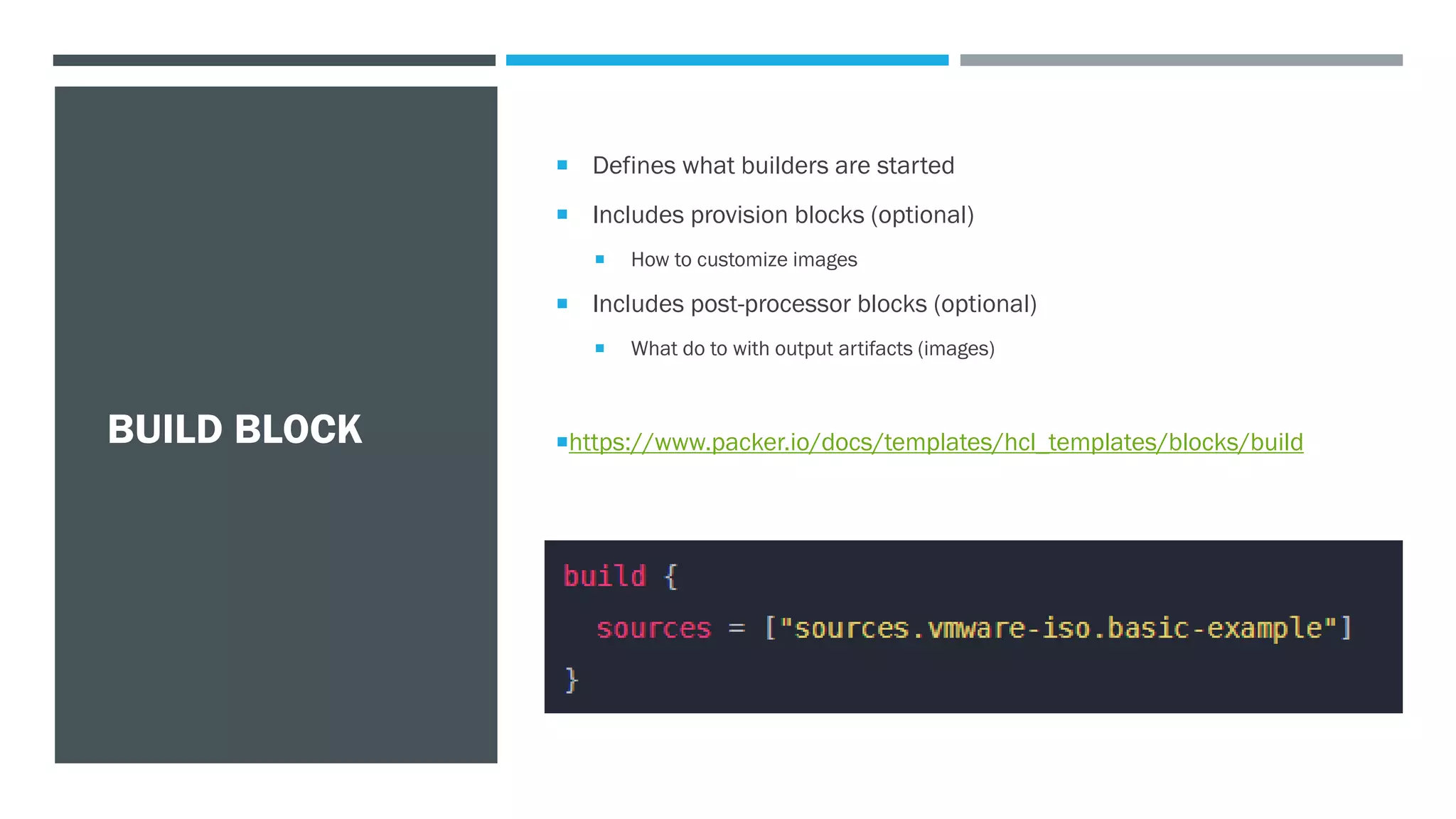 BUILD BLOCK
 Defines what builders are started
 Includes provision blocks (optional)
 How to customize images
 Includes post-processor blocks (optional)
 What do to with output artifacts (images)
https://www.packer.io/docs/templates/hcl_templates/blocks/build
 