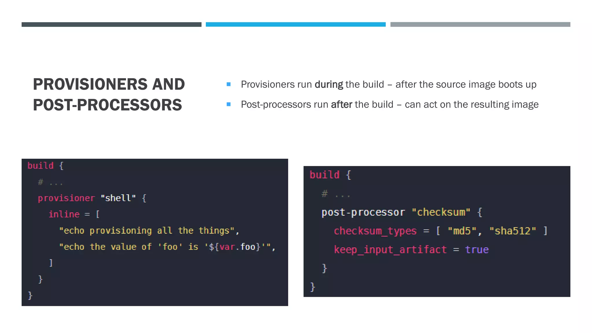 PROVISIONERS AND
POST-PROCESSORS
 Provisioners run during the build – after the source image boots up
 Post-processors run after the build – can act on the resulting image
 
