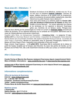 Vous avez dit « littérature » ?
!
Amateurs de lecture et de littérature, rendez-vous du 15 au
18 mai pour le troisième Festival Littéraire. Lectures de
textes, ateliers d’écriture et de poésie sont au programme,
grâce à la présence de personnalités anglophones, peut-être
méconnus du public français mais à découvrir !
Vous avez sans doute lu ou entendu parler du Cercle Litté-
raire des Amateurs d’Epluchures de Patates de Mary Ann
Shaffer et Annie Barrows… Un roman débordant de charme
et de tendresse où l’on apprend à découvrir Guernesey
grâce aux membres de ce fameux cercle. Plongez-vous
dans les lieux décrits par les personnages du roman en suivant un itinéraire dédié concocté par
l’office de tourisme. On en apprend beaucoup sur le contexte de l’occupation allemande avec la
visite de l’hôpital allemand sous-terrain notamment.
Hugolien dans l’âme, ne manquez-pas l’exposition «  Inhabiting Exile  » du jusqu’au 14 sep-
tembre 2014 au Guernsey Museum and Art Gallery. L’exposition du photographe franco-slovaine
Klavdij Sluban est une première mondiale. Elle explore Hauteville House et l’exil de 15 années de
Victor Hugo à Guernesey. Montée en association avec le Guernsey Photography Festival et la
Maison de Victor Hugo à Paris, l’exposition sera présentée à Paris par la suite. 
Hugo, encore, Hugo toujours… Le 6 juillet 2014, Guernesey fête le centenaire de la statue en
granit de l’auteur sculptée par le français Jean Boucher. Au coeur des jardins de Candie, sur les
hauteurs de St Peter Port, elle a été récemment rénovée et offre aux curieux un moment d’évasi-
on. 
!
Aller à Guernesey
!
Condor Ferries et Manche Iles Express rejoignent Guernesey depuis respectivement Saint-
Malo et Diélette. Informations : www.condorferries.com et www.manche-iles-express.com
!
aurigny.com et Blue Islands rejoignent Guernesey en avion depuis Dinard avec www.auri-
gny.com et www.blueislands.com
! 
Informations complémentaires
!
Office de tourisme de Guernesey
Internet : www.visitguernsey.com
Tel : + (00 44) 1481 723 552
Facebook : facebook.com/GuerneseyTourisme
Twitter : twitter.com/gsytourisme
Photos libres de droits disponibles sur www.guernseyimages.com
!
Relations presse
L’Esperluette
Sabine Decerle : 06 17 77 47 21
Courriel : sabine@agence-lesperluette.com
 