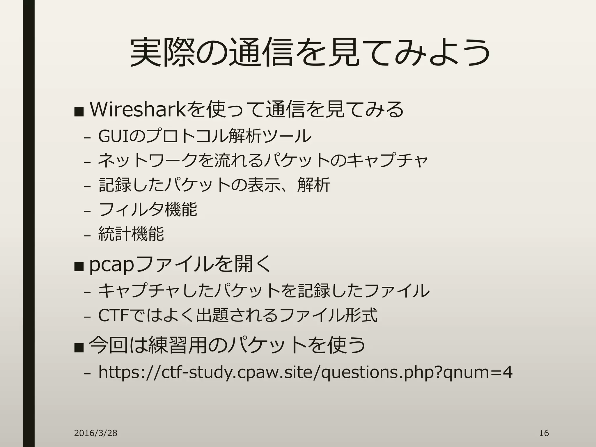 実際の通信を見てみよう
■ Wiresharkを使って通信を見てみる
– GUIのプロトコル解析ツール
– ネットワークを流れるパケットのキャプチャ
– 記録したパケットの表示、解析
– フィルタ機能
– 統計機能
■ pcapファイルを開く
– キャプチャしたパケットを記録したファイル
– CTFではよく出題されるファイル形式
■ 今回は練習用のパケットを使う
– https://ctf-study.cpaw.site/questions.php?qnum=4
2016/3/28 16
 