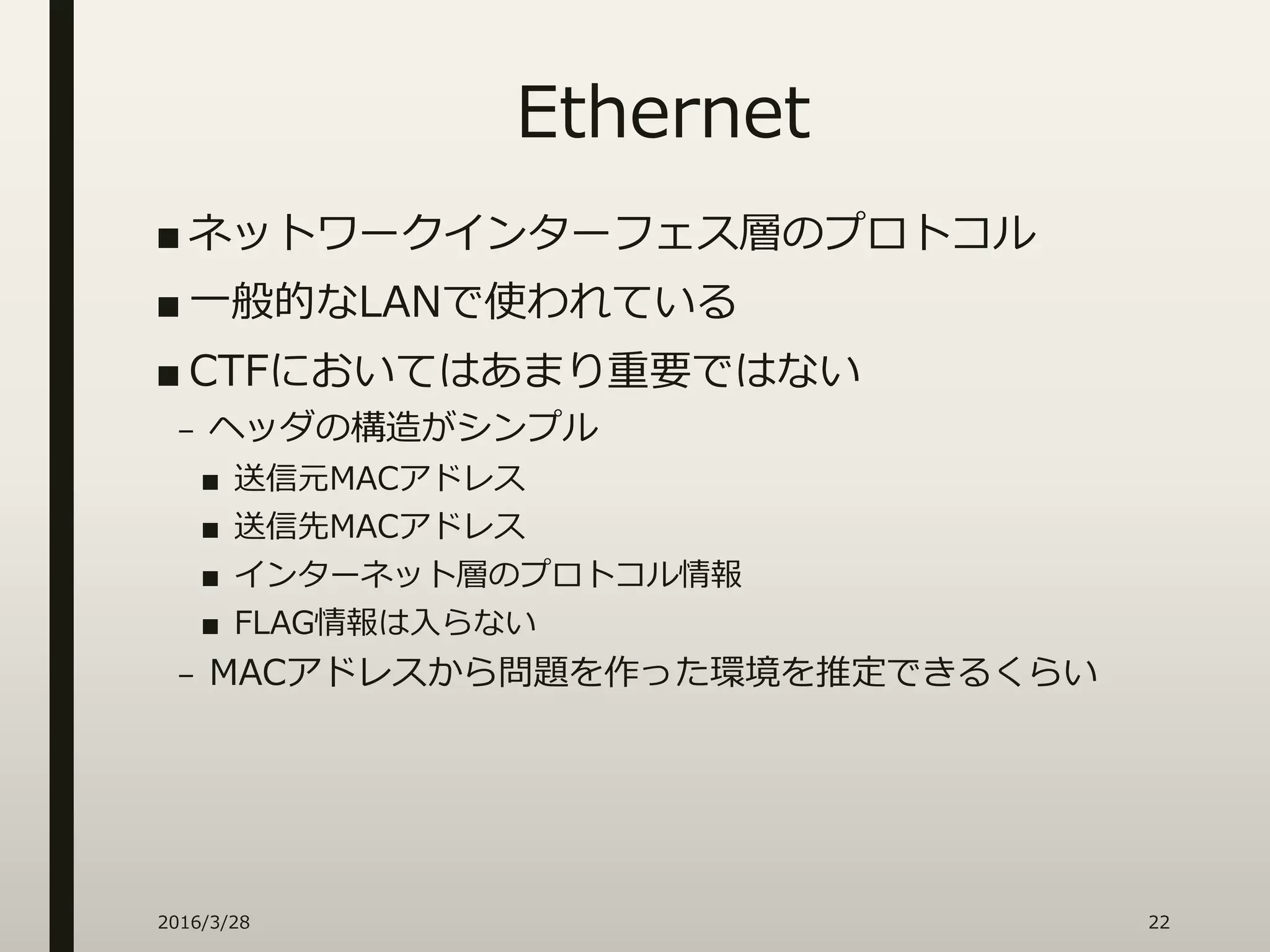 Ethernet
■ ネットワークインターフェス層のプロトコル
■ 一般的なLANで使われている
■ CTFにおいてはあまり重要ではない
– ヘッダの構造がシンプル
■ 送信元MACアドレス
■ 送信先MACアドレス
■ インターネット層のプロトコル情報
■ FLAG情報は入らない
– MACアドレスから問題を作った環境を推定できるくらい
2016/3/28 22
 