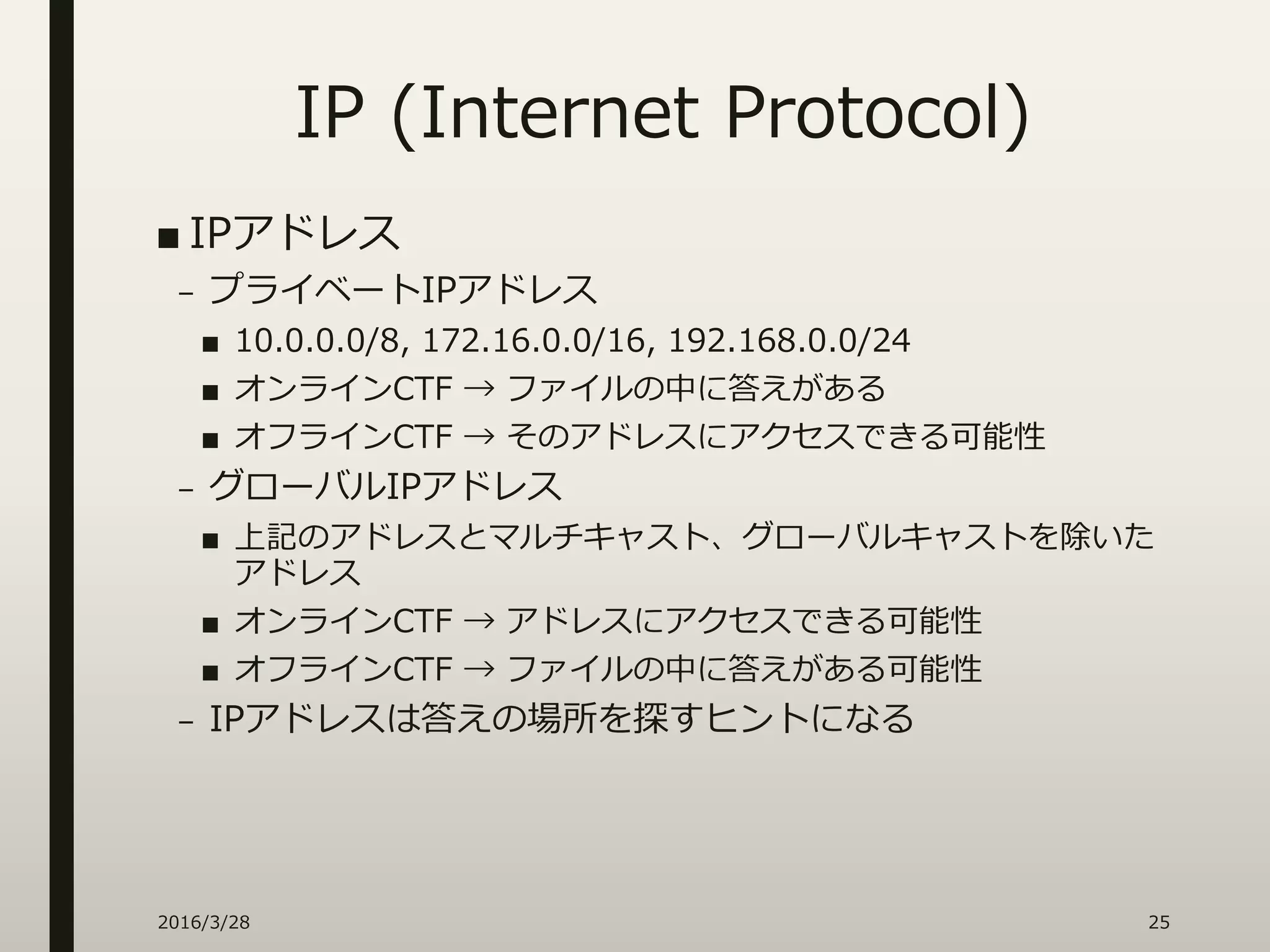 IP (Internet Protocol)
■ IPアドレス
– プライベートIPアドレス
■ 10.0.0.0/8, 172.16.0.0/16, 192.168.0.0/24
■ オンラインCTF → ファイルの中に答えがある
■ オフラインCTF → そのアドレスにアクセスできる可能性
– グローバルIPアドレス
■ 上記のアドレスとマルチキャスト、グローバルキャストを除いた
アドレス
■ オンラインCTF → アドレスにアクセスできる可能性
■ オフラインCTF → ファイルの中に答えがある可能性
– IPアドレスは答えの場所を探すヒントになる
2016/3/28 25
 