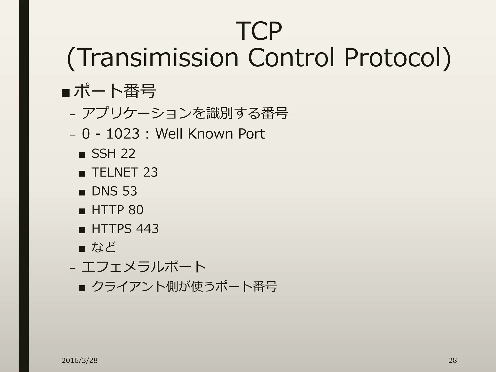 TCP
(Transimission Control Protocol)
■ ポート番号
– アプリケーションを識別する番号
– 0 - 1023 : Well Known Port
■ SSH 22
■ TELNET 23
■ DNS 53
■ HTTP 80
■ HTTPS 443
■ など
– エフェメラルポート
■ クライアント側が使うポート番号
2016/3/28 28
 