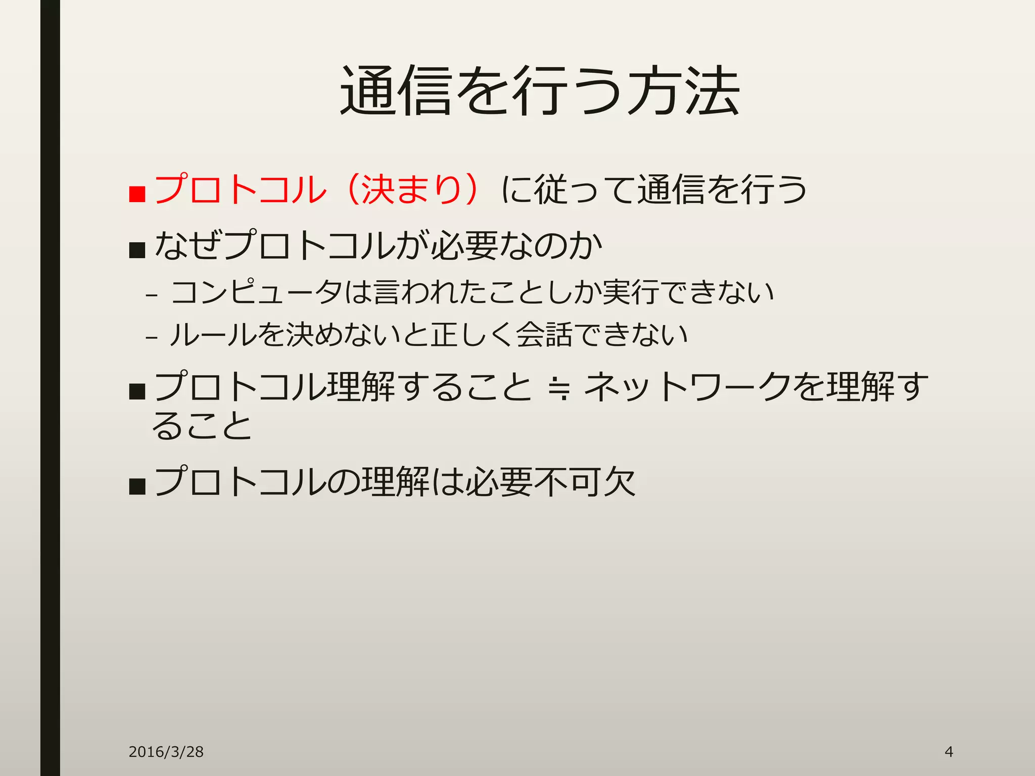 通信を行う方法
■ プロトコル（決まり）に従って通信を行う
■ なぜプロトコルが必要なのか
– コンピュータは言われたことしか実行できない
– ルールを決めないと正しく会話できない
■ プロトコル理解すること ≒ ネットワークを理解す
ること
■ プロトコルの理解は必要不可欠
2016/3/28 4
 