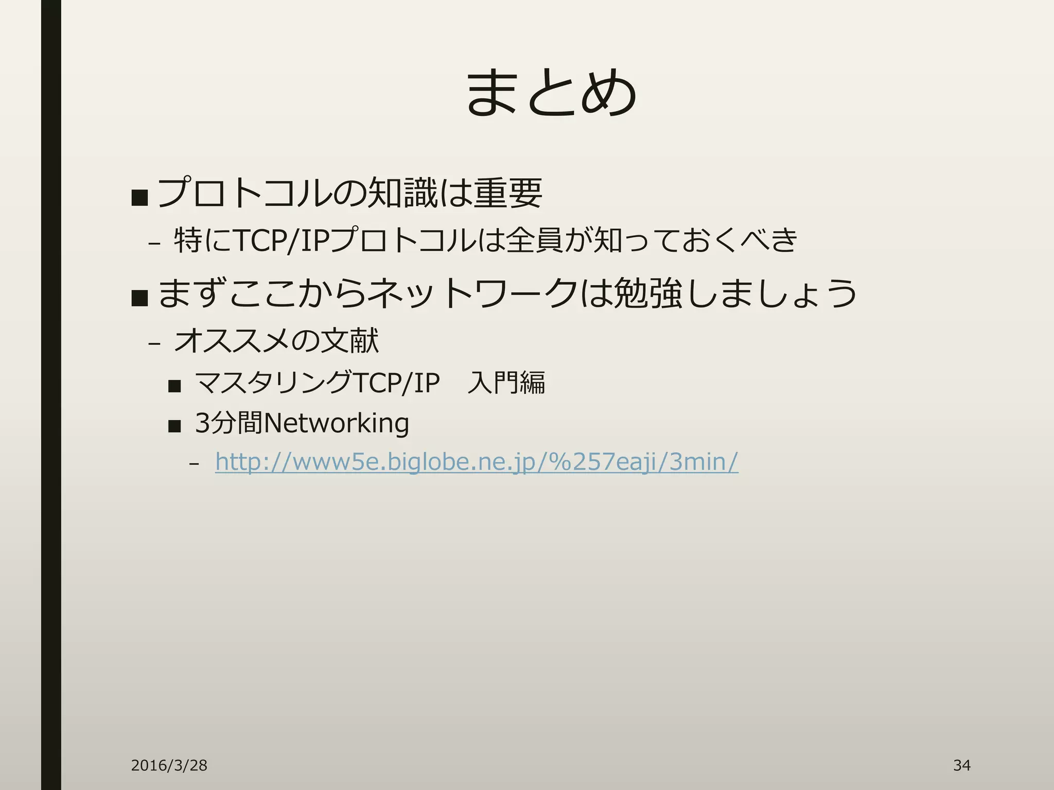 まとめ
■ プロトコルの知識は重要
– 特にTCP/IPプロトコルは全員が知っておくべき
■ まずここからネットワークは勉強しましょう
– オススメの文献
■ マスタリングTCP/IP 入門編
■ 3分間Networking
– http://www5e.biglobe.ne.jp/%257eaji/3min/
2016/3/28 34
 