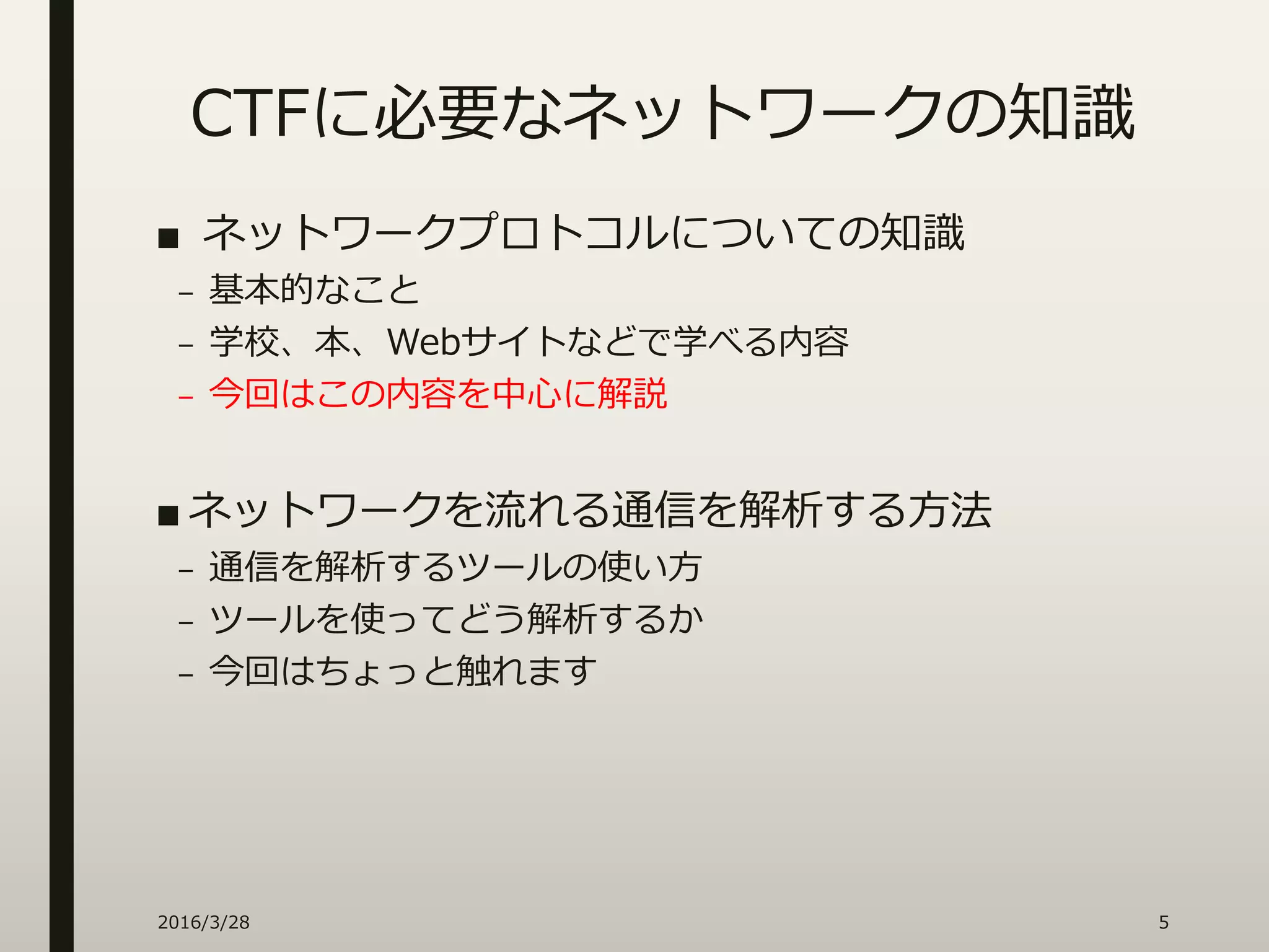 CTFに必要なネットワークの知識
2016/3/28 5
■ ネットワークプロトコルについての知識
– 基本的なこと
– 学校、本、Webサイトなどで学べる内容
– 今回はこの内容を中心に解説
■ ネットワークを流れる通信を解析する方法
– 通信を解析するツールの使い方
– ツールを使ってどう解析するか
– 今回はちょっと触れます
 