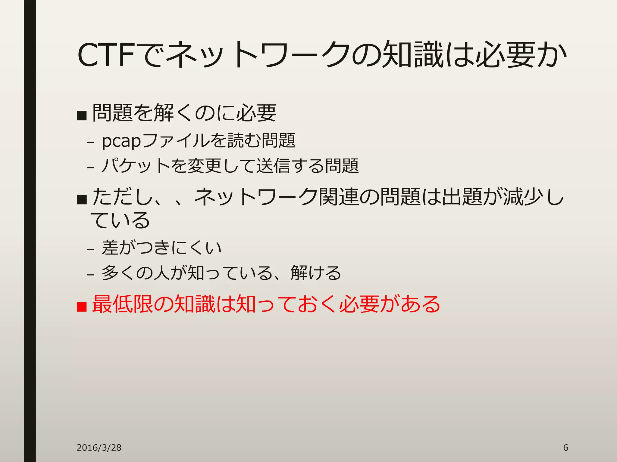 CTFでネットワークの知識は必要か
■ 問題を解くのに必要
– pcapファイルを読む問題
– パケットを変更して送信する問題
■ ただし、、ネットワーク関連の問題は出題が減少し
ている
– 差がつきにくい
– 多くの人が知っている、解ける
■ 最低限の知識は知っておく必要がある
2016/3/28 6
 