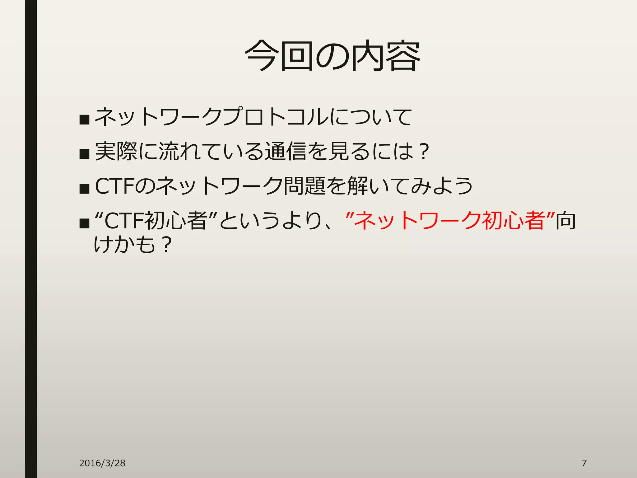 今回の内容
■ ネットワークプロトコルについて
■ 実際に流れている通信を見るには？
■ CTFのネットワーク問題を解いてみよう
■ “CTF初心者”というより、”ネットワーク初心者”向
けかも？
2016/3/28 7
 