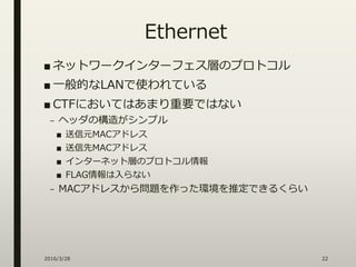 Ethernet
■ ネットワークインターフェス層のプロトコル
■ 一般的なLANで使われている
■ CTFにおいてはあまり重要ではない
– ヘッダの構造がシンプル
■ 送信元MACアドレス
■ 送信先MACアドレス
■ インターネット層のプロトコル情報
■ FLAG情報は入らない
– MACアドレスから問題を作った環境を推定できるくらい
2016/3/28 22
 