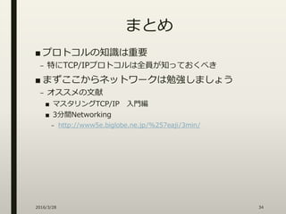 まとめ
■ プロトコルの知識は重要
– 特にTCP/IPプロトコルは全員が知っておくべき
■ まずここからネットワークは勉強しましょう
– オススメの文献
■ マスタリングTCP/IP 入門編
■ 3分間Networking
– http://www5e.biglobe.ne.jp/%257eaji/3min/
2016/3/28 34
 