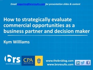 How to strategically evaluate
commercial opportunities as a
business partner and decision maker
Kym Williams
www.thebrsblog.com
www.brsresults.com
Email enquiries@brsresults.com for presentation slides & content
 