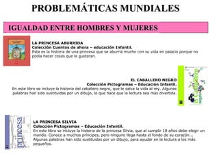 PROBLEMÁTICAS MUNDIALES LA PRINCESA ABURRIDA Colección Cuentos de ahora – educación Infantil. Esta es la historia de una princesa que se aburría mucho con su vida en palacio porque no podía hacer cosas que le gustaran.   EL CABALLERO NEGRO Colección Pictogramas – Educación Infantil. En este libro se incluye la historia del caballero negro, que le salva la vida al rey. Algunas palabras han sido sustituidas por un dibujo, lo que hace que la lectura sea más divertida. LA PRINCESA SILVIA Colección Pictogramas – Educación Infantil. En este libro se incluye la historia de la princesa Silvia, que al cumplir 18 años debe elegir un marido. Conoce a muchos príncipes, pero ninguno llega hasta el fondo de su corazón... Algunas palabras han sido sustituidas por un dibujo, para ayudar en la lectura a los más pequeños.   IGUALDAD ENTRE HOMBRES Y MUJERES 