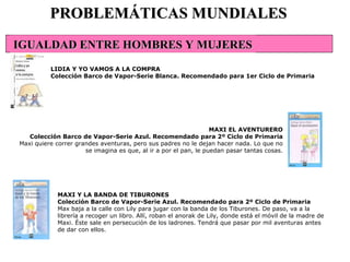 MAXI Y LA BANDA DE TIBURONES Colección Barco de Vapor-Serie Azul. Recomendado para 2º Ciclo de Primaria Max baja a la calle con Lily para jugar con la banda de los Tiburones. De paso, va a la librería a recoger un libro. Allí, roban el anorak de Lily, donde está el móvil de la madre de Maxi. Éste sale en persecución de los ladrones. Tendrá que pasar por mil aventuras antes de dar con ellos.  PROBLEMÁTICAS MUNDIALES LIDIA Y YO VAMOS A LA COMPRA Colección Barco de Vapor-Serie Blanca. Recomendado para 1er Ciclo de Primaria MAXI EL AVENTURERO Colección Barco de Vapor-Serie Azul. Recomendado para 2º Ciclo de Primaria Maxi quiere correr grandes aventuras, pero sus padres no le dejan hacer nada. Lo que no se imagina es que, al ir a por el pan, le puedan pasar tantas cosas. IGUALDAD ENTRE HOMBRES Y MUJERES 