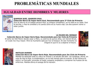 MATILDA HUESOS Colección Barco de Vapor-Serie Roja. Recomendado para 3er Ciclo de Primaria Matilda ha dedicado toda su vida a la oración y al estudio del latín. Sin embargo, ahora, en casa de Peg la Roja, la ensalmadora, ya no hay tiempo para la oración. El día transcurre entre ir al mercado, encender el fuego, preparar emplastos y componer los huesos de los enfermos. Matilda añora el sosiego de la mansión. PROBLEMÁTICAS MUNDIALES QUERIDA SUSI, QUERIDO PAUL Colección Barco de Vapor-Serie Azul. Recomendado para 2º Ciclo de Primaria Susi se aburre en el colegio porque Paul, su antiguo compañero, ya no está en su clase. Susi le escribe, y Paul le contesta y le cuenta cómo es su nueva vida. Los dos quieren volver a estar juntos. LA MUJER DEL BOSQUE Colección Barco de Vapor-Serie Roja. Recomendado para 3er Ciclo de Primaria El señor de Holt Manor decide casar a Mary, su sobrina de quince años, con Gerard Broat, un viudo rico muy mayor. Pero la muchacha opta por huir al bosque. En ese momento no imagina lo que le va a deparar el futuro.   IGUALDAD ENTRE HOMBRES Y MUJERES 