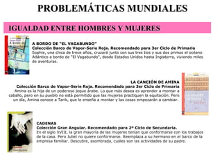 CADENAS Colección Gran Angular. Recomendado para 2º Ciclo de Secundaria. En el siglo XVIII, la gran mayoría de las mujeres tenían que conformarse con los trabajos de la casa. Pero Juliet no quiere conformarse. Reemplaza a su hermano en el barco de la empresa familiar. Descubre, asombrada, cuáles son las actividades de su padre.  PROBLEMÁTICAS MUNDIALES A BORDO DE “EL VAGABUNDO” Colección Barco de Vapor-Serie Roja. Recomendado para 3er Ciclo de Primaria Sophie, una chica de trece años, cruzará junto con sus tres tíos y sus dos primos el océano Atlántico a bordo de "El Vagabundo", desde Estados Unidos hasta Inglaterra, viviendo miles de aventuras.  LA CANCIÓN DE AMINA Colección Barco de Vapor-Serie Roja. Recomendado para 3er Ciclo de Primaria Amina es la hija de un poderoso jeque árabe. Lo que más desea es aprender a montar a caballo, pero en su pueblo no está permitido que las mujeres practiquen la equitación. Pero un día, Amina conoce a Tarik, que le enseña a montar y las cosas empezarán a cambiar.   IGUALDAD ENTRE HOMBRES Y MUJERES                                                                      