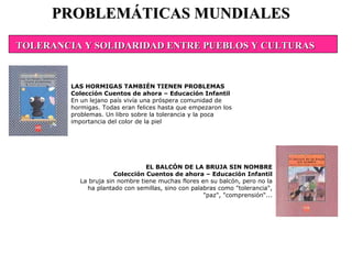 PROBLEMÁTICAS MUNDIALES EL BALCÓN DE LA BRUJA SIN NOMBRE Colección Cuentos de ahora – Educación Infantil La bruja sin nombre tiene muchas flores en su balcón, pero no la ha plantado con semillas, sino con palabras como "tolerancia", "paz", "comprensión“... LAS HORMIGAS TAMBIÉN TIENEN PROBLEMAS Colección Cuentos de ahora – Educación Infantil En un lejano país vivía una próspera comunidad de hormigas. Todas eran felices hasta que empezaron los problemas. Un libro sobre la tolerancia y la poca importancia del color de la piel TOLERANCIA Y SOLIDARIDAD ENTRE PUEBLOS Y CULTURAS 