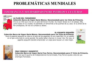 FRAY PERICO Y MONPETIT Colección Barco de Vapor-Serie Fray Perico. Recomendado para 2º Ciclo de Primaria. Una vez que la guerra de Independencia ha terminado, Fray Perico ayuda a dos de sus enemigos franceses.  PROBLEMÁTICAS MUNDIALES LA FLOR DEL TAMARINDO Colección Barco de Vapor-Serie Blanca. Recomendado para 1er Ciclo de Primaria. Iris es un niña que vive en un país del tercer mundo. Su mayor deseo es ir al colegio. Ella, como todos en su ciudad, ha plantado un tamarindo a las puertas de su casa. Si su árbol da la flor prodigiosa, tal vez se cumpla su deseo. EL GIGANTE PEQUEÑO Colección Barco de Vapor-Serie Blanca. Recomendado para 1er Ciclo de Primaria. Para el gigante pequeño la vida en el país de los gigantes no era nada fácil. En el castillo en el que vivía todo le venía grande. No podía saltar charcos ni cruzar ríos. Por eso, el gigante pequeño decidió emprender un viaje para buscar un vida mejor.  TOLERANCIA Y SOLIDARIDAD ENTRE PUEBLOS Y CULTURAS 