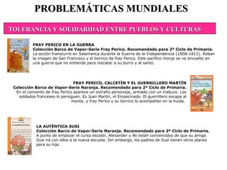 LA AUTÉNTICA SUSI Colección Barco de Vapor-Serie Naranja. Recomendado para 2º Ciclo de Primaria. A punto de empezar el curso escolar, Alexander y Ali están convencidos de que su amiga Susi irá con ellos a la nueva escuela. Sin embargo, los padres de Susi tienen otros planes para su hija.  PROBLEMÁTICAS MUNDIALES FRAY PERICO EN LA GUERRA Colección Barco de Vapor-Serie Fray Perico. Recomendado para 2º Ciclo de Primaria. La acción transcurre en Salamanca durante la Guerra de la Independencia (1808-1812). Roban la imagen de San Francisco y el borrico de fray Perico. Este pacífico monje se ve envuelto en una guerra que no entiende para rescatar a su burro y al santo.  FRAY PERICO, CALCETÍN Y EL GUERRILLERO MARTÍN Colección Barco de Vapor-Serie Naranja. Recomendado para 2º Ciclo de Primaria. En el convento de fray Perico aparece un extraño personaje, armado con un trabuco. Los soldados franceses lo persiguen. Es Juan Martín, el Empecinado. El guerrillero escapa al monte, y fray Perico y su borrico lo acompañan en la huida.  TOLERANCIA Y SOLIDARIDAD ENTRE PUEBLOS Y CULTURAS 