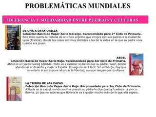 LA TIERRA DE LAS PAPAS Colección Barco de Vapor-Serie Roja. Recomendado para 3er Ciclo de Primaria. A María se le cae el mundo encima cuando su padre le dice que se trasladan a vivir a Bolivia. Lo que no sabe es que Bolivia le va a gustar mucho más de lo que ella espera.  PROBLEMÁTICAS MUNDIALES DE UNA A OTRA ORILLA Colección Barco de Vapor-Serie Naranja. Recomendado para 2º Ciclo de Primaria. Este libro cuenta la historia de un chico argelino que emigra con sus padres a la ciudad de Lyon (Francia), donde las cosas son muy distintas a las de la aldea en la que su padre vivía cuando era joven.  ABDEL Colección Barco de Vapor-Serie Roja. Recomendado para 3er Ciclo de Primaria. Abdel es un joven tuareg nómada. Todo va a cambiar el día en que su padre, Yasir, decide abandonar el desierto y viajar a España. El viaje no será fácil. Sin embargo, hay que intentarlo si eso supone alcanzar la libertad, aunque tengan que ocultarse.  TOLERANCIA Y SOLIDARIDAD ENTRE PUEBLOS Y CULTURAS                                             