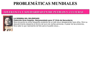 PROBLEMÁTICAS MUNDIALES LA SOMBRA DEL RELÁMPAGO Colección Gran Angular. Recomendado para 2º Ciclo de Secundaria Nica encuentra la única fotografía existente de un jefe sioux desaparecido hace años. Pero su descubrimiento despierta el ánimo de lucro de ciertas personas. A pesar de las presiones, Nica sabe lo que representa tal foto para el pueblo sioux...  TOLERANCIA Y SOLIDARIDAD ENTRE PUEBLOS Y CULTURAS                                                