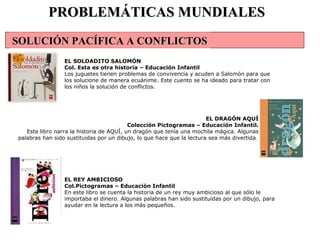 PROBLEMÁTICAS MUNDIALES EL SOLDADITO SALOMÓN  Col. Esta es otra historia – Educación Infantil Los juguetes tienen problemas de convivencia y acuden a Salomón para que los solucione de manera ecuánime. Este cuento se ha ideado para tratar con los niños la solución de conflictos.  EL DRAGÓN AQUÍ Colección Pictogramas – Educación Infantil. Este libro narra la historia de AQUÍ, un dragón que tenía una mochila mágica. Algunas palabras han sido sustituidas por un dibujo, lo que hace que la lectura sea más divertida .   EL REY AMBICIOSO  Col.Pictogramas – Educación Infantil En este libro se cuenta la historia de un rey muy ambicioso al que sólo le importaba el dinero. Algunas palabras han sido sustituidas por un dibujo, para ayudar en la lectura a los más pequeños.   SOLUCIÓN PACÍFICA A CONFLICTOS 
