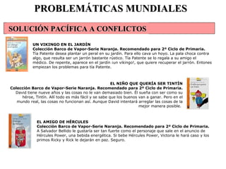 EL AMIGO DE HÉRCULES Colección Barco de Vapor-Serie Naranja. Recomendado para 2º Ciclo de Primaria. A Salvador Bellido le gustaría ser tan fuerte como el personaje que sale en el anuncio de Hércules Power, una bebida energética. Si bebe Hércules Power, Victoria le hará caso y los primos Ricky y Rick le dejarán en paz. Seguro.  PROBLEMÁTICAS MUNDIALES UN VIKINGO EN EL JARDÍN Colección Barco de Vapor-Serie Naranja. Recomendado para 2º Ciclo de Primaria. Tía Patente desea plantar un peral en su jardín. Para ello cava un hoyo. La pala choca contra algo, que resulta ser un jarrón bastante rústico. Tía Patente se lo regala a su amigo el médico. De repente, aparece en el jardín ¡un vikingo!, que quiere recuperar el jarrón. Entones empiezan los problemas para tía Patente.  EL NIÑO QUE QUERÍA SER TINTÍN Colección Barco de Vapor-Serie Naranja. Recomendado para 2º Ciclo de Primaria. David tiene nueve años y las cosas no le van demasiado bien. Él sueña con ser como su héroe, Tintín. Allí todo es más fácil y se sabe que los buenos van a ganar. Pero en el mundo real, las cosas no funcionan así. Aunque David intentará arreglar las cosas de la mejor manera posible.  SOLUCIÓN PACÍFICA A CONFLICTOS                                                                                                                                                                        
