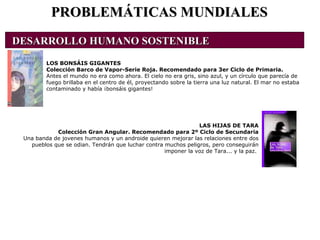 PROBLEMÁTICAS MUNDIALES LOS BONSÁIS GIGANTES Colección Barco de Vapor-Serie Roja. Recomendado para 3er Ciclo de Primaria. Antes el mundo no era como ahora. El cielo no era gris, sino azul, y un círculo que parecía de fuego brillaba en el centro de él, proyectando sobre la tierra una luz natural. El mar no estaba contaminado y había ¡bonsáis gigantes! LAS HIJAS DE TARA Colección Gran Angular. Recomendado para 2º Ciclo de Secundaria Una banda de jovenes humanos y un androide quieren mejorar las relaciones entre dos pueblos que se odian. Tendrán que luchar contra muchos peligros, pero conseguirán imponer la voz de Tara... y la paz.  DESARROLLO HUMANO SOSTENIBLE                                                                                               
