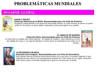 LA ESCARAPELA BLANCA Colección Gran Angular. Recomendado para 1er Ciclo de Secundaria. Juan Alonso Vigil se embarca hacia Escocia para ver a sus tíos y no puede imaginar lo que supondrá tomar parte en el levantamiento jacobita de 1745 contra el rey inglés. Descubre, entre otras cosas, la terrible realidad de la guerra y la lucha por el poder. PROBLEMÁTICAS MUNDIALES DAVID Y GOLIAT Colección Historias de la Biblia. Recomendado para 1er Ciclo de Primaria. El gigante Goliat desafía a los guerreros del pueblo hebreo. Un solo hombre se atreve a luchar contra él. Es David, un joven pastor dispuesto a todo para salvar a su pueblo. EL CABALLO DE MADERA Colección Mitos. Recomendado para 1er Ciclo de Primaria En este libro se relatan dos mitos clásicos: "El caballo de madera" hace referencia al mito del caballo de Troya y "La caja de Pandora" cuenta cómo se extendieron los males en el mundo.  DESARME GLOBAL                                                                                                  
