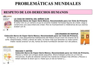 MACADO Y ANTÓN Colección Barco de Vapor-Serie Blanca. Recomendado para 1er Ciclo de Primaria. Macaco y Antón son amigos desde pequeños. Ahora trabajan juntos en un tren de mercancías. El jefe de estación siempre les manda los trabajos más difíciles y Macaco y Antón siempre le dicen que sí. Hasta que un día se hartan y...  PROBLEMÁTICAS MUNDIALES LA CASA DE CRISTAL DEL SEÑOR CLIN Colección Barco de Vapor-Serie Blanca. Recomendado para 1er Ciclo de Primaria El señor Clin es un vidriero al que le encanta modelar hermosas figuras de cristal. Llega a construirse una casa entera de cristal. Pero la incomprensión e intolerancia de sus vecinos acaban con él.  LOS ENANOS DE MANTUA Colección Barco de Vapor-Serie Blanca. Recomendado para 1er Ciclo de Primaria. En Mantua, en unas pequeñisimas habitaciones del Palacio Ducal viven los enanos de la corte. Despreciados, tristes y llenos de rabia, no hacer más que lamentar su mala suerte: ¡haber nacido enanos! Un día, hartos de tanta humillación deciden huir del palacio.  RESPETO DE LOS DERECHOS HUMANOS 