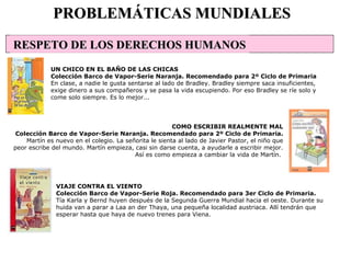 VIAJE CONTRA EL VIENTO Colección Barco de Vapor-Serie Roja. Recomendado para 3er Ciclo de Primaria. Tía Karla y Bernd huyen después de la Segunda Guerra Mundial hacia el oeste. Durante su huida van a parar a Laa an der Thaya, una pequeña localidad austriaca. Allí tendrán que esperar hasta que haya de nuevo trenes para Viena.  PROBLEMÁTICAS MUNDIALES UN CHICO EN EL BAÑO DE LAS CHICAS Colección Barco de Vapor-Serie Naranja. Recomendado para 2º Ciclo de Primaria En clase, a nadie le gusta sentarse al lado de Bradley. Bradley siempre saca insuficientes, exige dinero a sus compañeros y se pasa la vida escupiendo. Por eso Bradley se ríe solo y come solo siempre. Es lo mejor...  COMO ESCRIBIR REALMENTE MAL Colección Barco de Vapor-Serie Naranja. Recomendado para 2º Ciclo de Primaria. Martín es nuevo en el colegio. La señorita le sienta al lado de Javier Pastor, el niño que peor escribe del mundo. Martín empieza, casi sin darse cuenta, a ayudarle a escribir mejor. Así es como empieza a cambiar la vida de Martín.  RESPETO DE LOS DERECHOS HUMANOS                                                                                                 