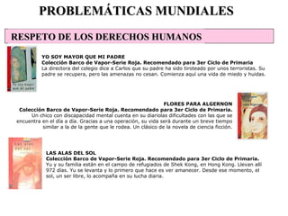 LAS ALAS DEL SOL Colección Barco de Vapor-Serie Roja. Recomendado para 3er Ciclo de Primaria. Yu y su familia están en el campo de refugiados de Shek Kong, en Hong Kong. Llevan allí 972 días. Yu se levanta y lo primero que hace es ver amanecer. Desde ese momento, el sol, un ser libre, lo acompaña en su lucha diaria.  PROBLEMÁTICAS MUNDIALES YO SOY MAYOR QUE MI PADRE Colección Barco de Vapor-Serie Roja. Recomendado para 3er Ciclo de Primaria La directora del colegio dice a Carlos que su padre ha sido tiroteado por unos terroristas. Su padre se recupera, pero las amenazas no cesan. Comienza aquí una vida de miedo y huidas.  FLORES PARA ALGERNON Colección Barco de Vapor-Serie Roja. Recomendado para 3er Ciclo de Primaria. Un chico con discapacidad mental cuenta en su diariolas dificultades con las que se encuentra en el día a día. Gracias a una operación, su vida será durante un breve tiempo similar a la de la gente que le rodea. Un clásico de la novela de ciencia ficción. RESPETO DE LOS DERECHOS HUMANOS                                                                                                                                                                                                                                                      