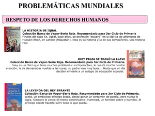 LA LEYENDA DEL REY ERRANTE Colección Barco de Vapor-Serie Roja. Recomendado para 3er Ciclo de Primaria. Walid, un ambicioso príncipe árabe, desea ganar un certamen de poesía, pero nunca lo logra. Siempre le vence el mismo contrincante: Hammad, un hombre pobre y humilde. El príncipe decide hacerle sufrir todo lo que pueda. PROBLEMÁTICAS MUNDIALES LA HISTORIA DE IQBAL Colección Barco de Vapor-Serie Roja. Recomendado para 3er Ciclo de Primaria Finales del siglo XX. Iqbal, doce años, de profesión "esclavo" en la fábrica de alfombras de Hussain Khan, en Lahore (Paquistán). Esta es su historia y la de sus compañeros, una historia real.  JOEY PIGZA SE TRAGÓ LA LLAVE Colección Barco de Vapor-Serie Roja. Recomendado para 3er Ciclo de Primaria. Joey es un chico que tiene muchos problemas: es hiperactivo, le cuesta mucho prestar atención, le da demasiadas vueltas a las cosas, su padre vive muy lejos... Hasta que un día deciden enviarle a un colegio de educación especial.  RESPETO DE LOS DERECHOS HUMANOS 