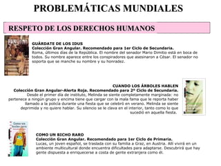 COMO UN BICHO RARO Colección Gran Angular. Recomendado para 1er Ciclo de Primaria. Lucas, un joven español, se traslada con su familia a Graz, en Austria. Allí vivirá en un ambiente multicultural donde encuentra dificultades para adaptarse. Descubrirá que hay gente dispuesta a enriquecerse a costa de gente extranjera como él.  PROBLEMÁTICAS MUNDIALES GUÁRDATE DE LOS IDUS Colección Gran Angular. Recomendado para 1er Ciclo de Secundaria. Roma, últimos días de la República. El nombre del senador Mario Dimitio está en boca de todos. Su nombre aparece entre los conspiradores que asesinaron a César. El senador no soporta que se manche su nombre y su honradez. CUANDO LOS ÁRBOLES HABLEN Colección Gran Angular-Alerta Roja. Recomendado para 2º Ciclo de Secundaria. Desde el primer día de instituto, Melinda se siente completamente marginada: no pertenece a ningún grupo y encima tiene que cargar con la mala fama que le reporta haber llamado a la policía durante una fiesta que se celebró en verano. Melinda se siente deprimida y no quiere hablar. Su silencio se le clava en el interior, tanto como lo que sucedió en aquella fiesta.  RESPETO DE LOS DERECHOS HUMANOS                                                                       