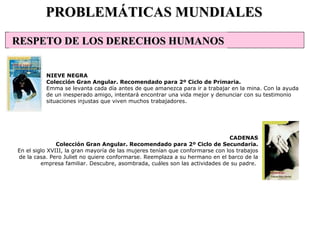 PROBLEMÁTICAS MUNDIALES NIEVE NEGRA Colección Gran Angular. Recomendado para 2º Ciclo de Primaria. Emma se levanta cada día antes de que amanezca para ir a trabajar en la mina. Con la ayuda de un inesperado amigo, intentará encontrar una vida mejor y denunciar con su testimonio situaciones injustas que viven muchos trabajadores. CADENAS Colección Gran Angular. Recomendado para 2º Ciclo de Secundaria. En el siglo XVIII, la gran mayoría de las mujeres tenían que conformarse con los trabajos de la casa. Pero Juliet no quiere conformarse. Reemplaza a su hermano en el barco de la empresa familiar. Descubre, asombrada, cuáles son las actividades de su padre.  RESPETO DE LOS DERECHOS HUMANOS 